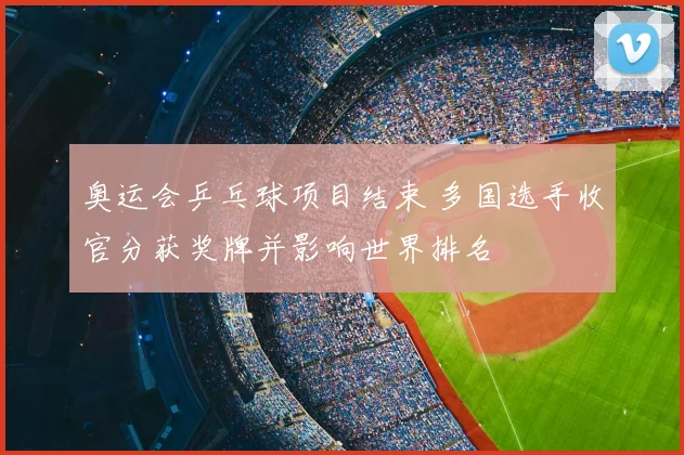 奥运会乒乓球项目结束 多国选手收官分获奖牌并影响世界排名
