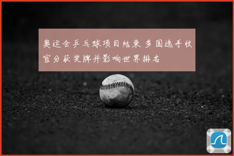 奥运会乒乓球项目结束 多国选手收官分获奖牌并影响世界排名