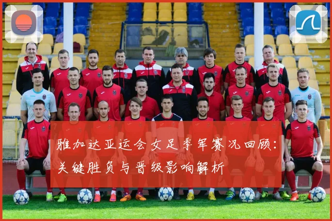 雅加达亚运会女足季军赛况回顾:关键胜负与晋级影响解析