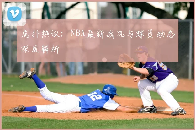 虎扑热议：NBA最新战况与球员动态深度解析