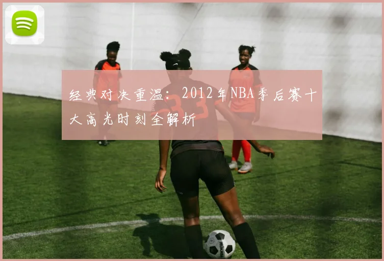 经典对决重温：2012年NBA季后赛十大高光时刻全解析