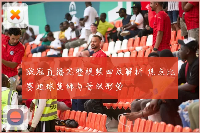 欧冠直播完整视频回放解析 焦点比赛进球集锦与晋级形势