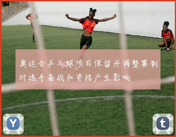 奥运会乒乓球项目保留并调整赛制对选手备战和资格产生影响