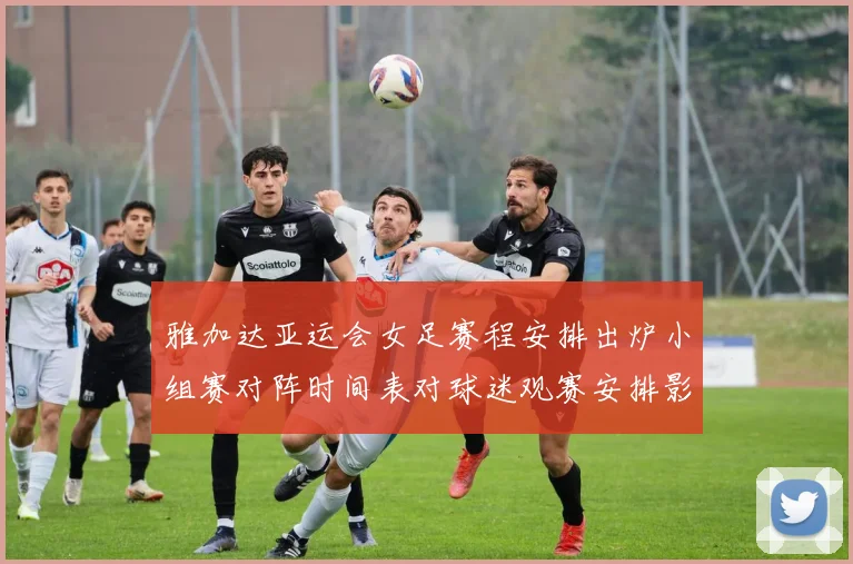 雅加达亚运会女足赛程安排出炉小组赛对阵时间表对球迷观赛安排影响