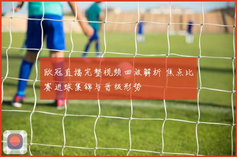 欧冠直播完整视频回放解析 焦点比赛进球集锦与晋级形势
