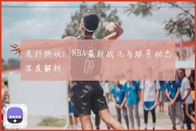 虎扑热议：NBA最新战况与球员动态深度解析